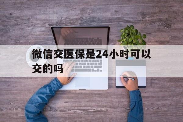 嘉兴最新微信交医保是24小时可以交的吗方法分析(最方便真实的嘉兴微信上交医保多久到账方法)
